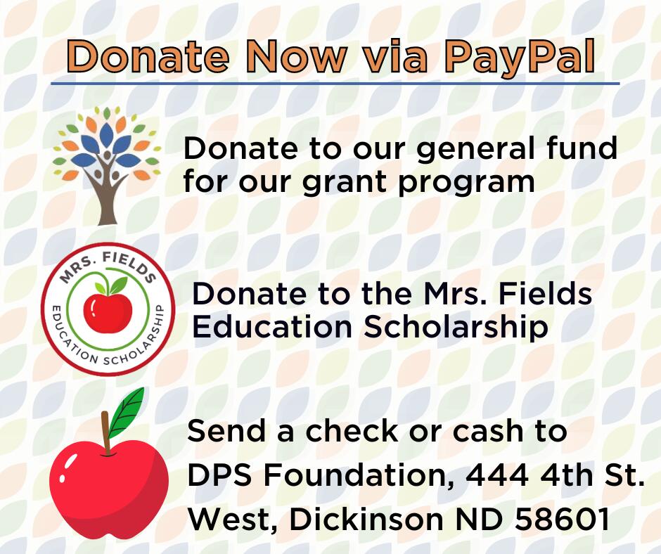 Donate now via PayPal. Donate to our general fund  for our grant program. Donate to the Mrs. Fields Education Scholarship. Send a check or cash to DPS Foundation, 444 4th St. West, Dickinson ND 58601