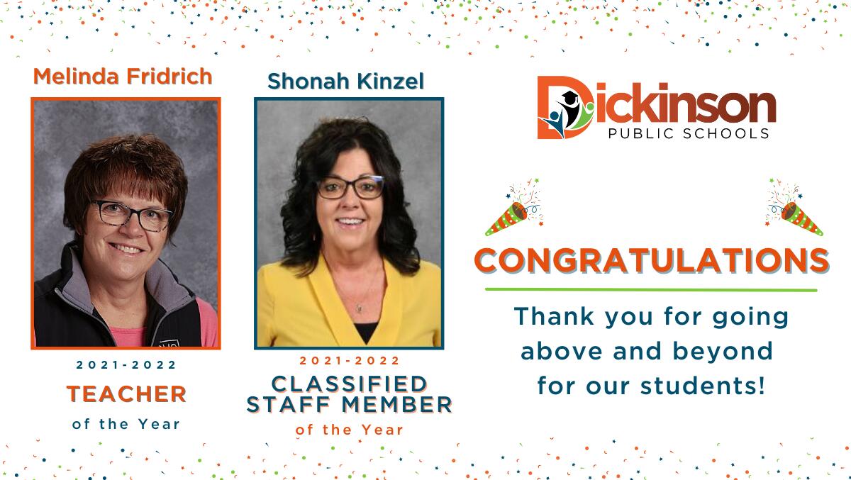 Dickinson Public Schools is proud to announce the 2021-2022 Educator of the Year and the 2021-2022 Classified Staff of the YWinners graphic: Melinda Fridrich, title 1 teacher at Dickinson Middle School, 2021-2022 Educator of the Year & Shonah Kinzel, administrative assistant at Dickinson High School, 2021-2022 Classified Staff of the Year.